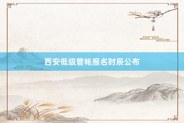 西安低级管帐报名时辰公布