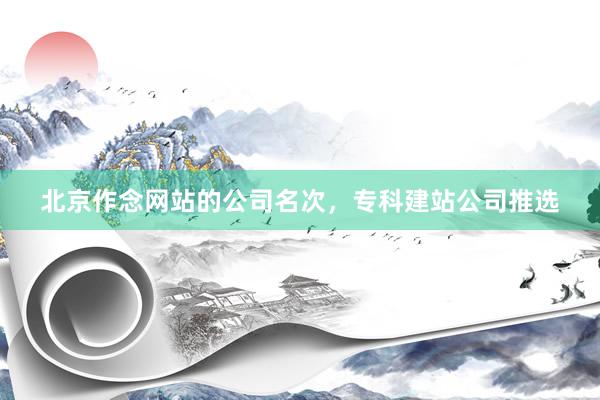 北京作念网站的公司名次，专科建站公司推选