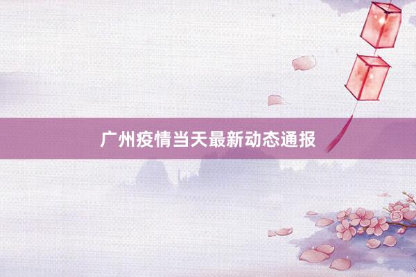 广州疫情当天最新动态通报