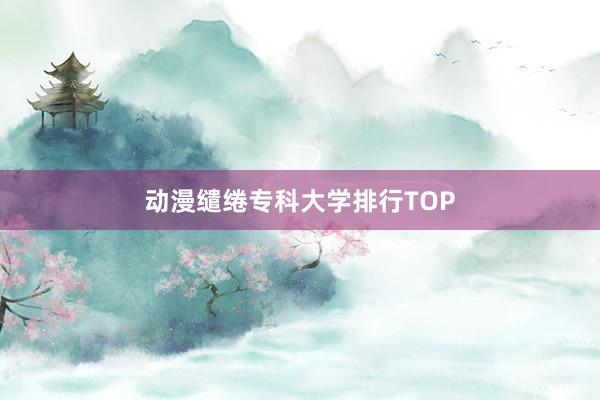 动漫缱绻专科大学排行TOP