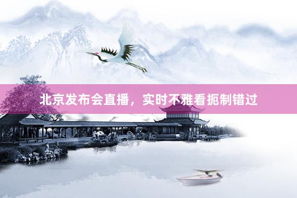 北京发布会直播，实时不雅看扼制错过