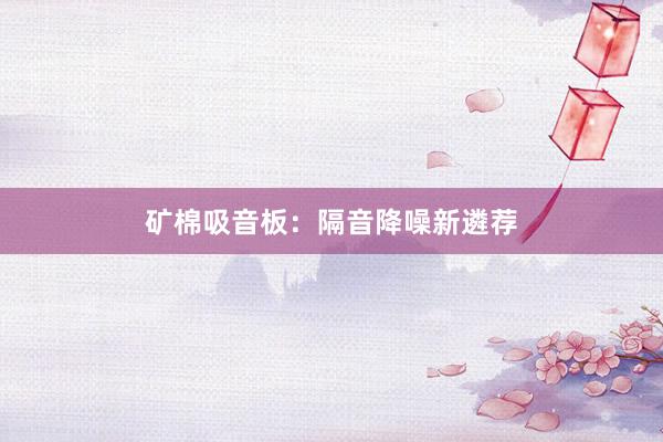 矿棉吸音板：隔音降噪新遴荐
