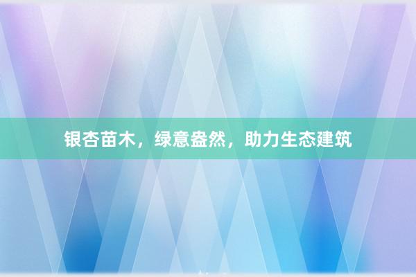 银杏苗木，绿意盎然，助力生态建筑