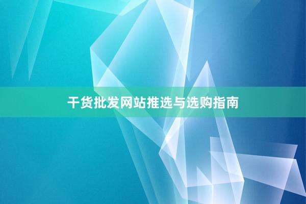 干货批发网站推选与选购指南